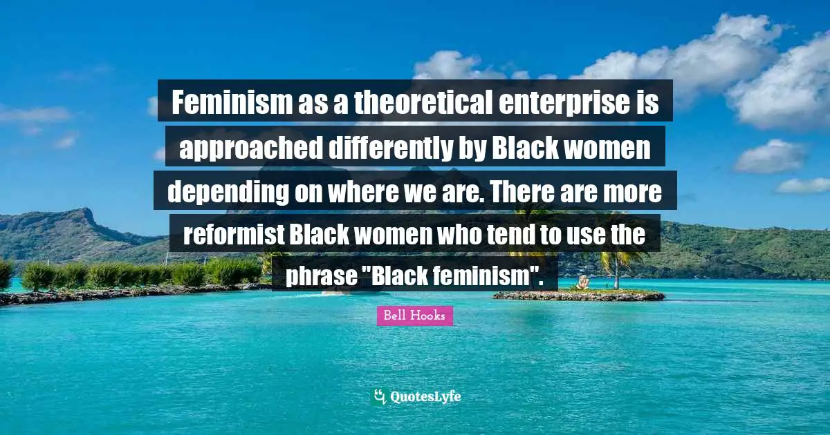 Feminism as a theoretical enterprise is approached differently by Black women depending on where we are. There are more reformist Black women who tend to use the phrase "Black feminism".