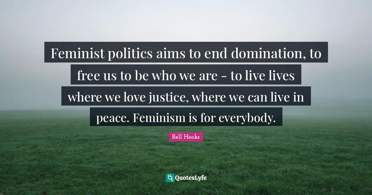 Bell Hooks Quotes: Feminist politics aims to end domination, to free us to be who we are - to live lives where we love justice, where we can live in peace. Feminism is for everybody.