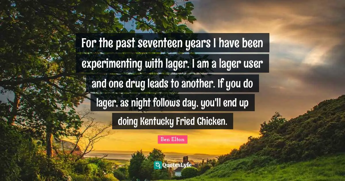 Ben Elton Quotes: "For the past seventeen years I have been experimenting with lager. I am a lager user and one drug leads to another. If you do lager, as night follows day, you'll end up doing Kentucky Fried Chicken."