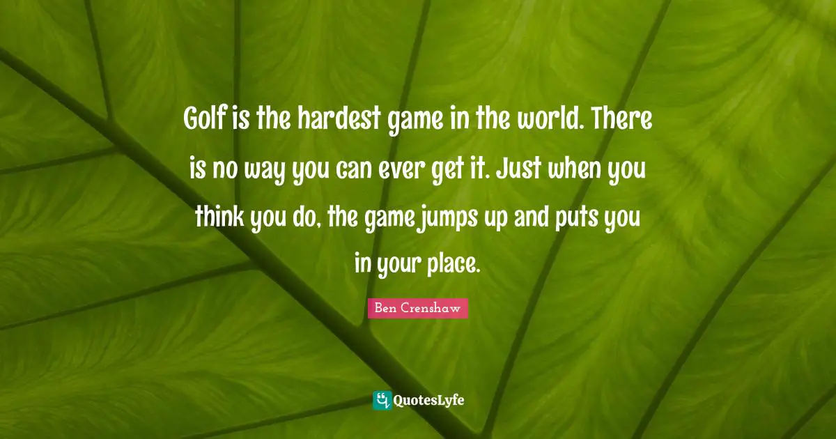 Golf is the hardest game in the world. There is no way you can ever get it. Just when you think you do, the game jumps up and puts you in your place.