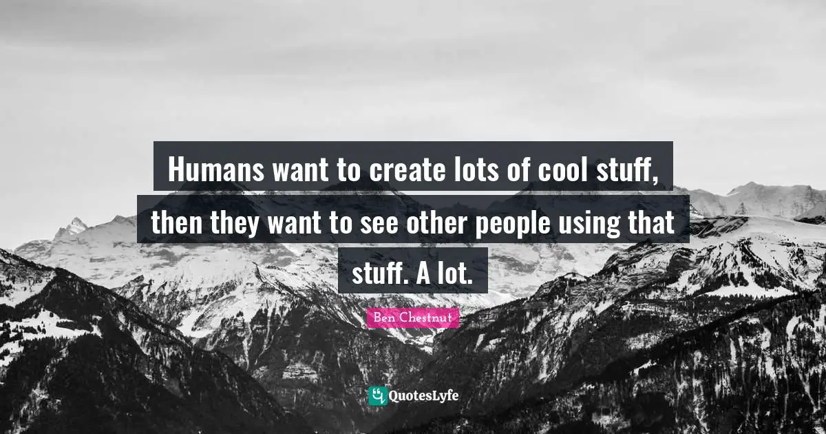 Humans want to create lots of cool stuff, then they want to see other people using that stuff. A lot.