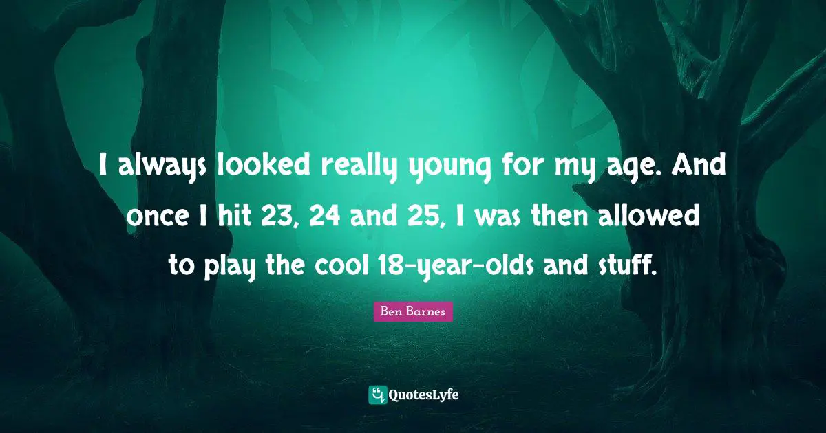 I always looked really young for my age. And once I hit 23, 24 and 25, I was then allowed to play the cool 18-year-olds and stuff.