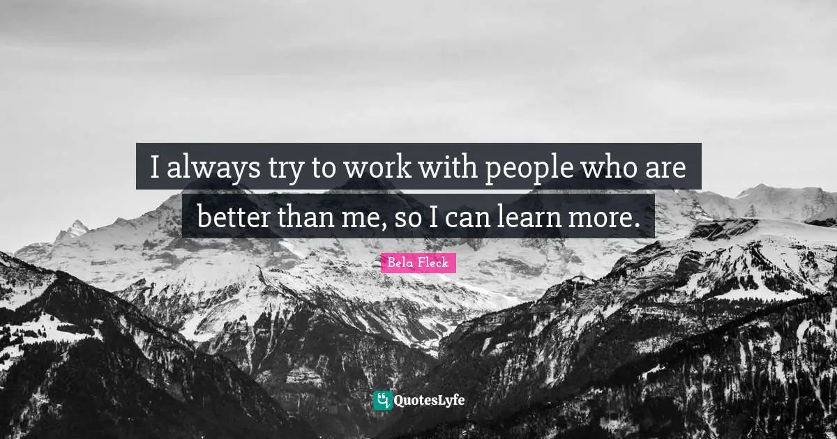 I always try to work with people who are better than me, so I can learn more.