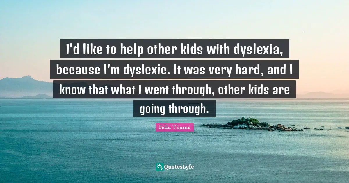 I'd like to help other kids with dyslexia, because I'm dyslexic. It was very hard, and I know that what I went through, other kids are going through.