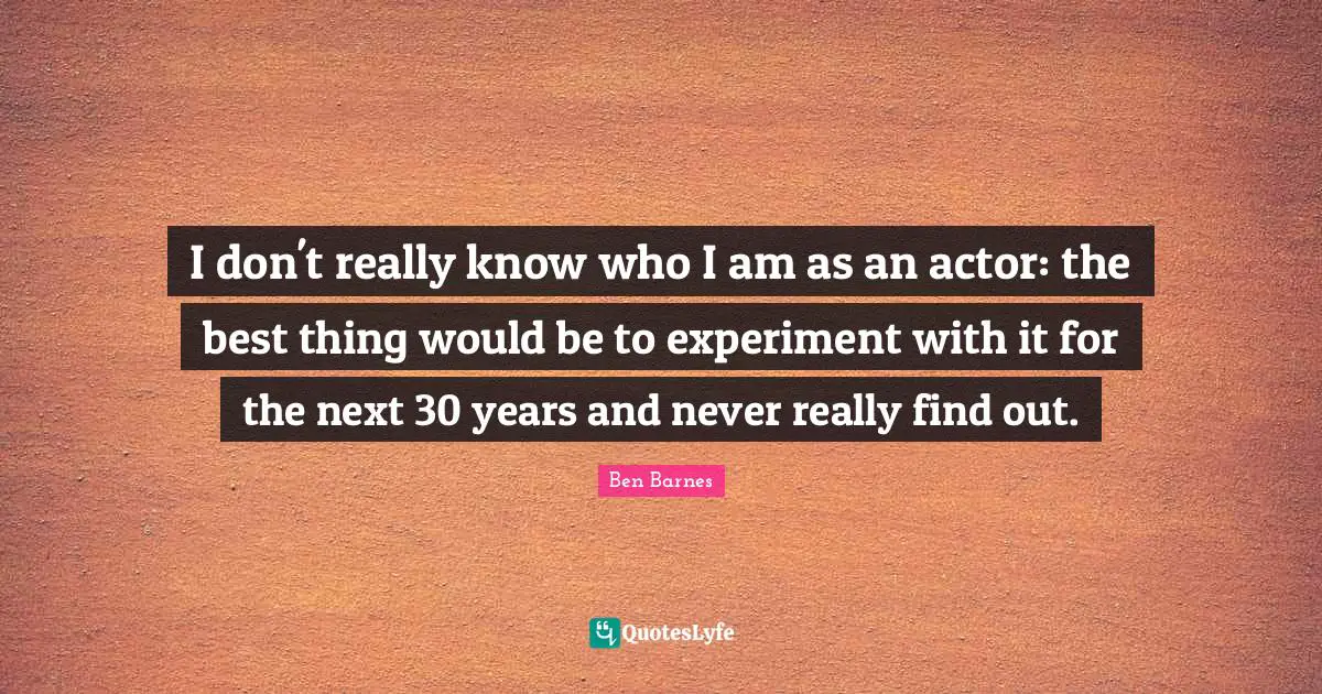 I don't really know who I am as an actor: the best thing would be to experiment with it for the next 30 years and never really find out.