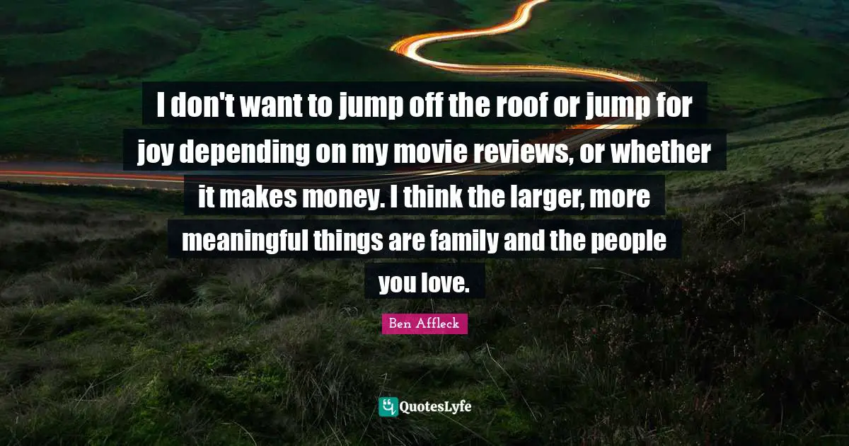I don't want to jump off the roof or jump for joy depending on my movie reviews, or whether it makes money. I think the larger, more meaningful things are family and the people you love.