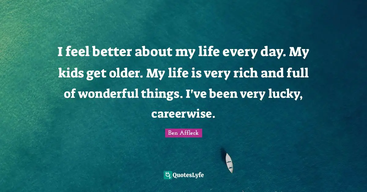 I feel better about my life every day. My kids get older. My life is very rich and full of wonderful things. I've been very lucky, careerwise.