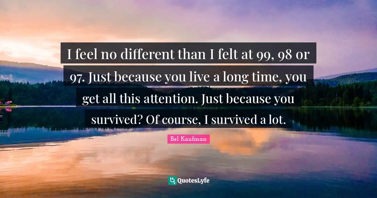 I feel no different than I felt at 99, 98 or 97. Just because you live a long time, you get all this attention. Just because you survived? Of course, I survived a lot.