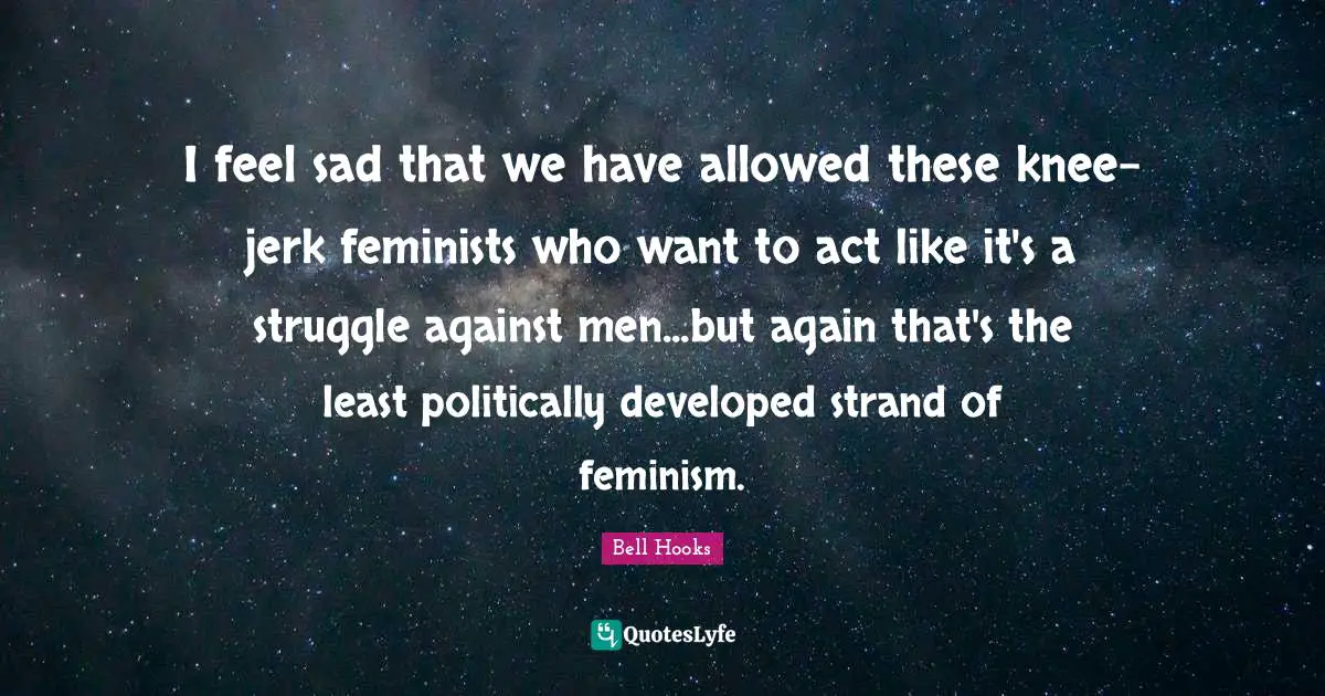 I feel sad that we have allowed these knee-jerk feminists who want to act like it's a struggle against men...but again that's the least politically developed strand of feminism.