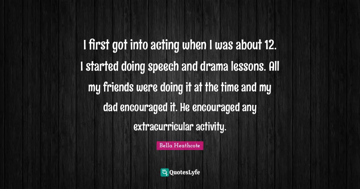 I first got into acting when I was about 12. I started doing speech and drama lessons. All my friends were doing it at the time and my dad encouraged it. He encouraged any extracurricular activity.