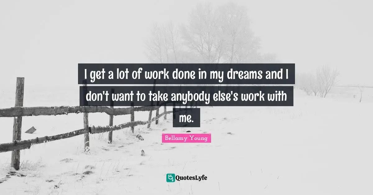I get a lot of work done in my dreams and I don't want to take anybody else's work with me.