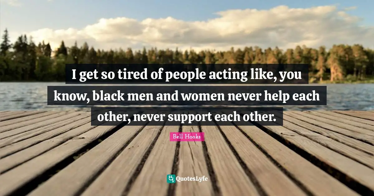 I get so tired of people acting like, you know, black men and women never help each other, never support each other.