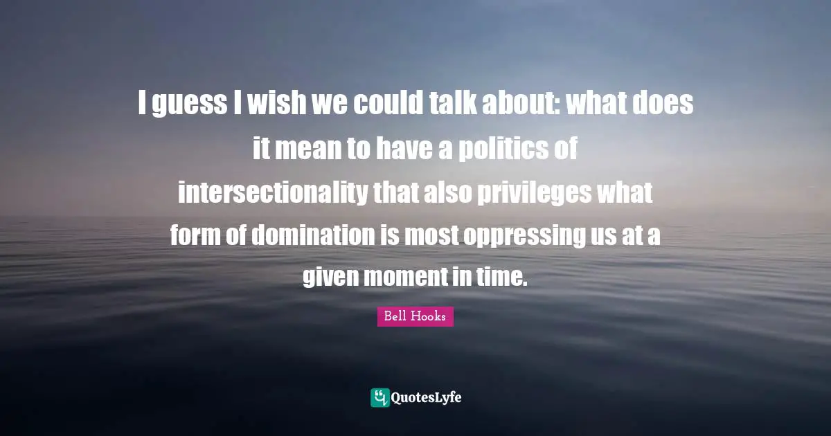 I guess I wish we could talk about: what does it mean to have a politics of intersectionality that also privileges what form of domination is most oppressing us at a given moment in time.