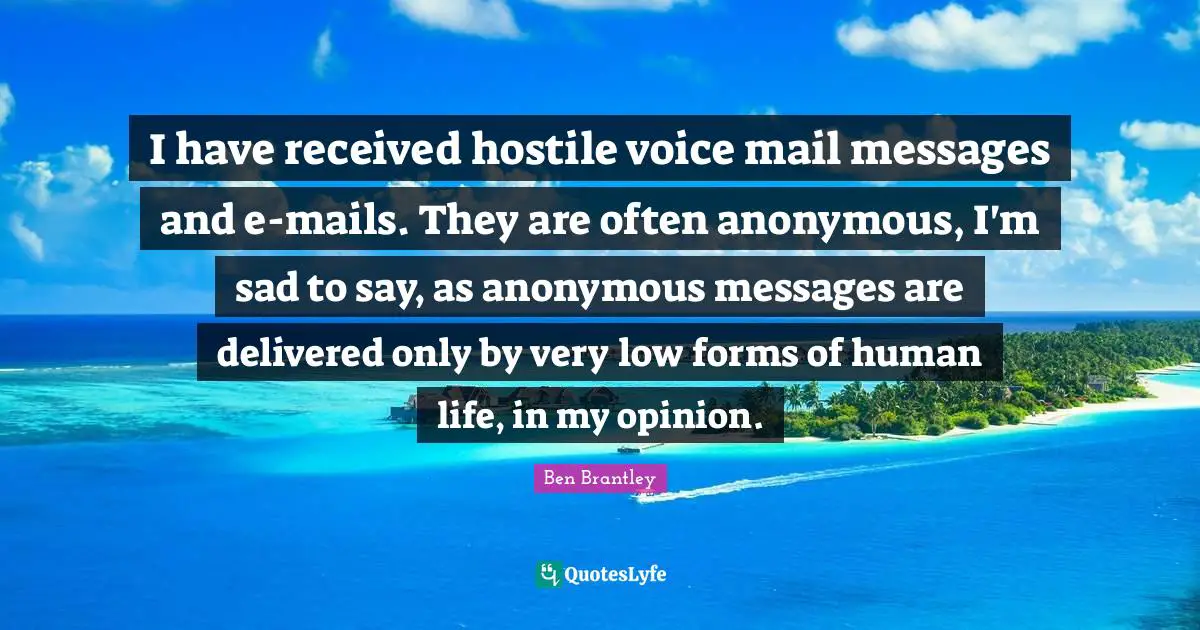 I have received hostile voice mail messages and e-mails. They are often anonymous, I'm sad to say, as anonymous messages are delivered only by very low forms of human life, in my opinion.