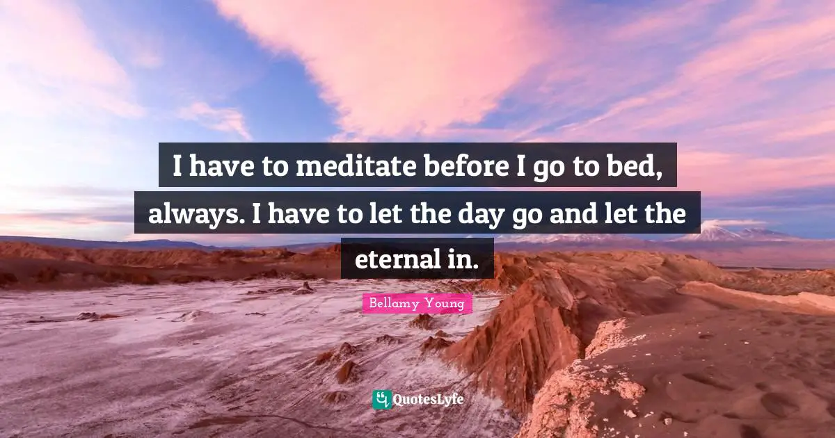I have to meditate before I go to bed, always. I have to let the day go and let the eternal in.