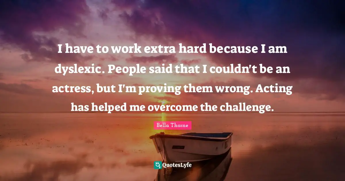 I have to work extra hard because I am dyslexic. People said that I couldn't be an actress, but I'm proving them wrong. Acting has helped me overcome the challenge.