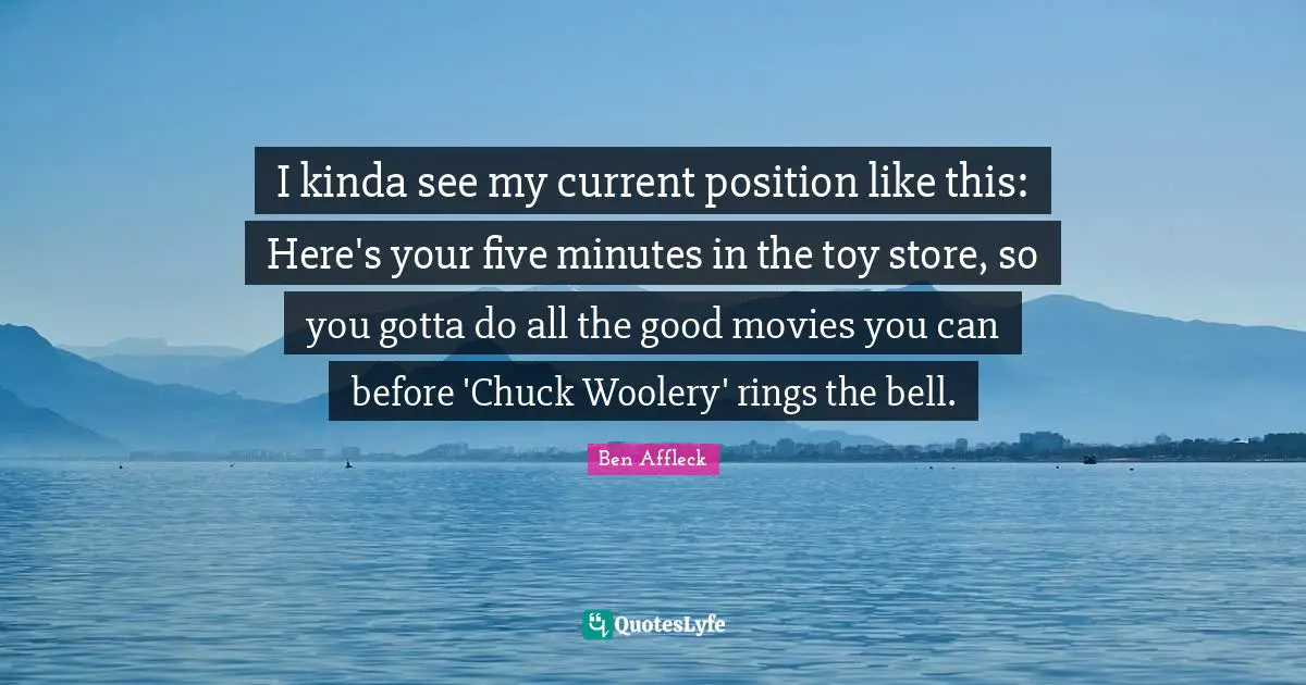 Ben Affleck Quotes: "I kinda see my current position like this: Here's your five minutes in the toy store, so you gotta do all the good movies you can before 'Chuck Woolery' rings the bell."