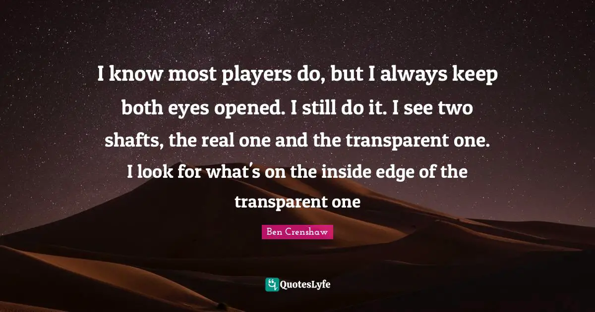 I know most players do, but I always keep both eyes opened. I still do it. I see two shafts, the real one and the transparent one. I look for what's on the inside edge of the transparent one