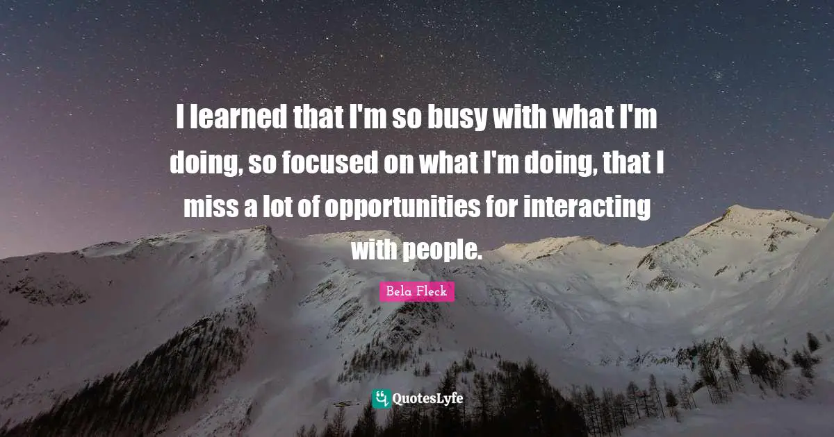 I learned that I'm so busy with what I'm doing, so focused on what I'm doing, that I miss a lot of opportunities for interacting with people.