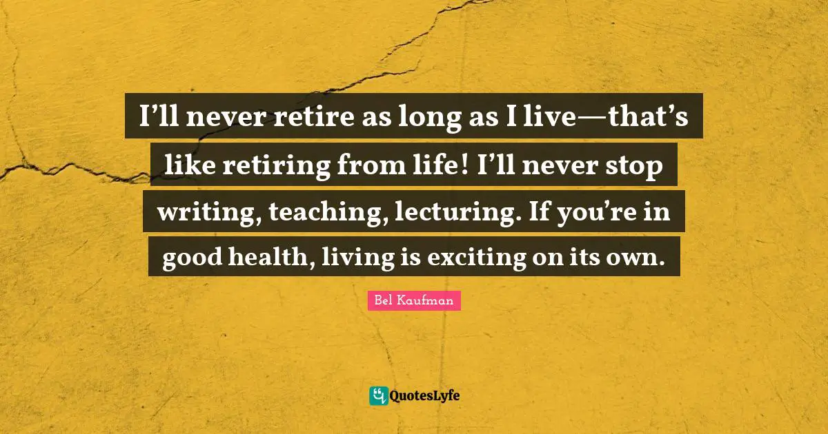 I’ll never retire as long as I live—that’s like retiring from life! I’ll never stop writing, teaching, lecturing. If you’re in good health, living is exciting on its own.