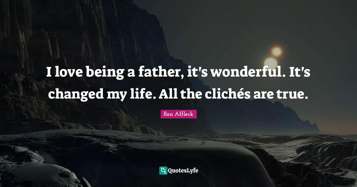 I love being a father, it's wonderful. It's changed my life. All the clichés are true.