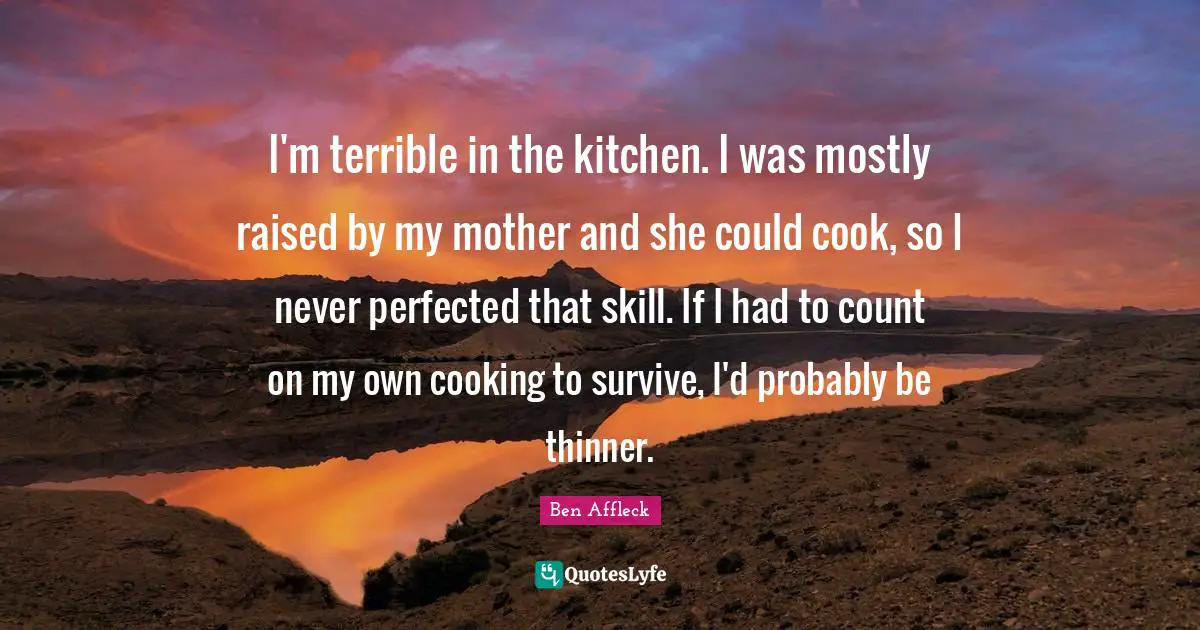 I'm terrible in the kitchen. I was mostly raised by my mother and she could cook, so I never perfected that skill. If I had to count on my own cooking to survive, I'd probably be thinner.