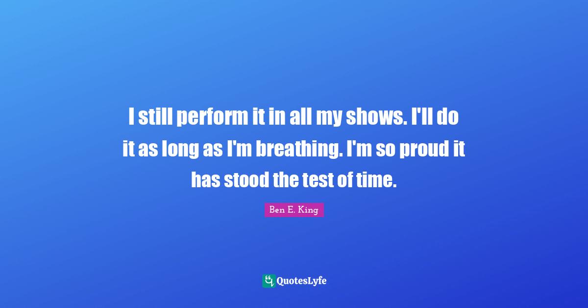 Ben E. King Quotes: "I still perform it in all my shows. I'll do it as long as I'm breathing. I'm so proud it has stood the test of time."