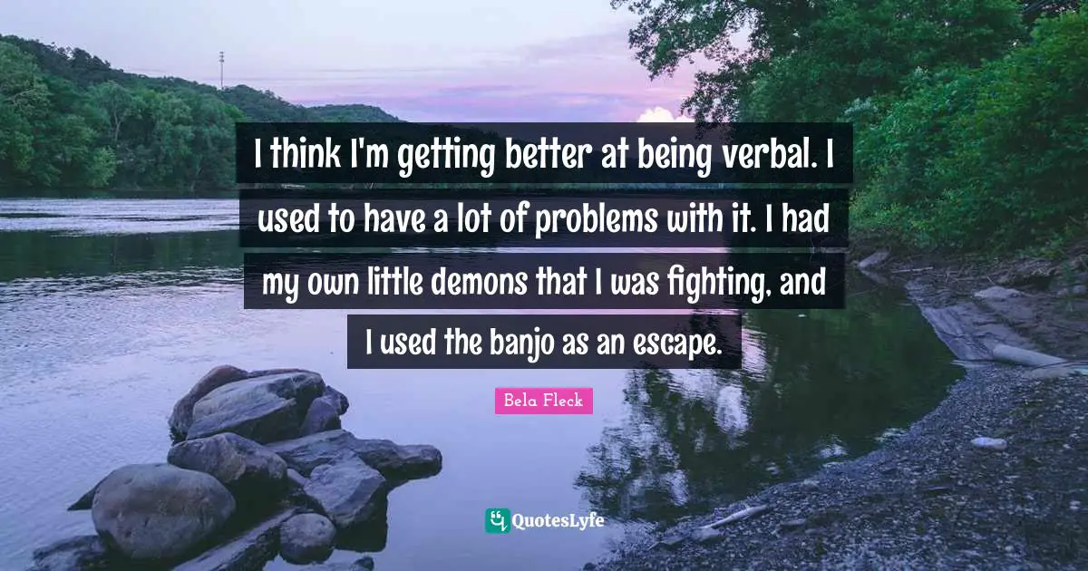 I think I'm getting better at being verbal. I used to have a lot of problems with it. I had my own little demons that I was fighting, and I used the banjo as an escape.