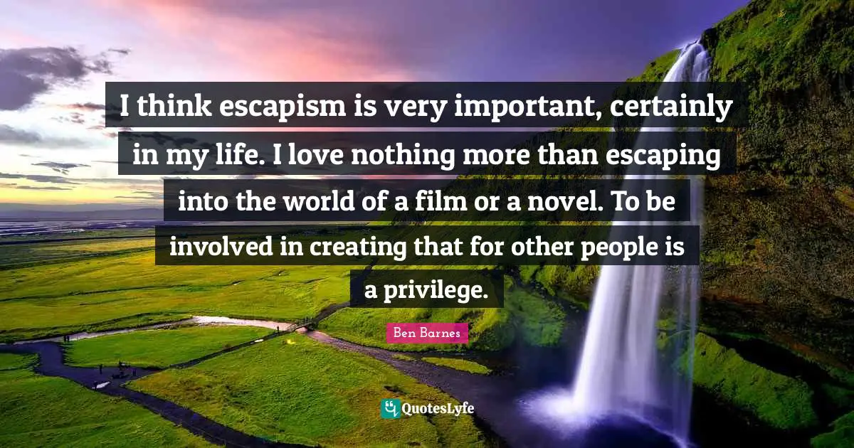 Escapism Quotes: "I think escapism is very important, certainly in my life. I love nothing more than escaping into the world of a film or a novel. To be involved in creating that for other people is a privilege."