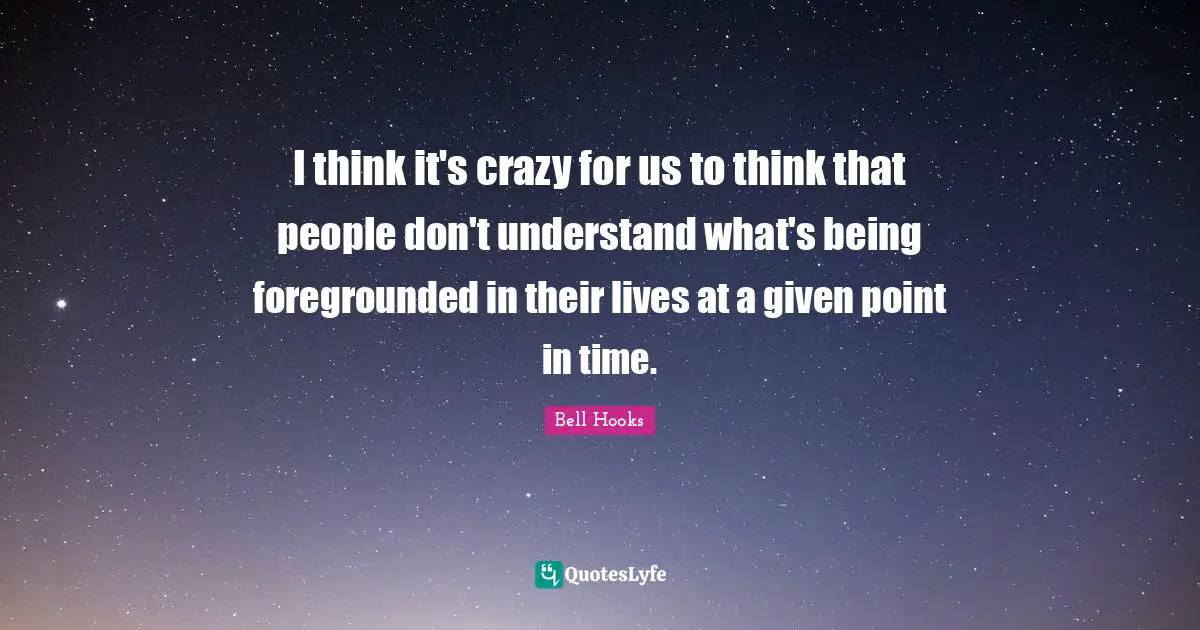 I think it's crazy for us to think that people don't understand what's being foregrounded in their lives at a given point in time.