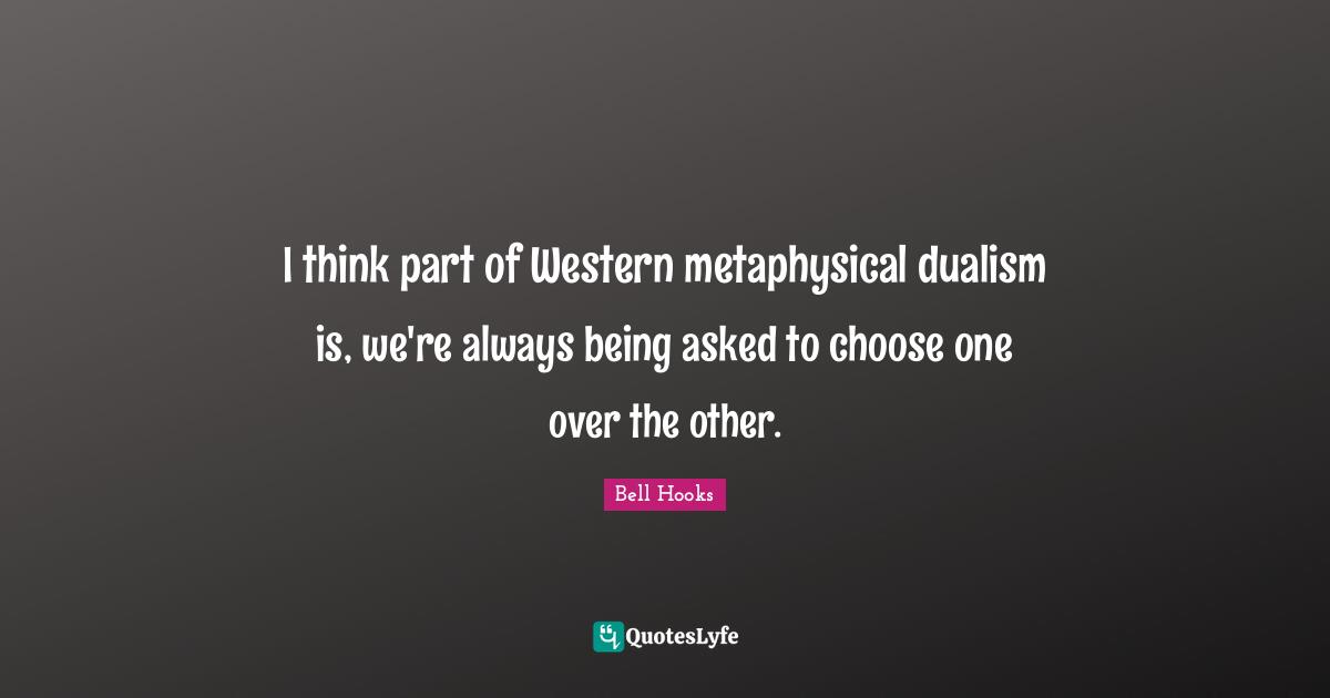 I think part of Western metaphysical dualism is, we're always being asked to choose one over the other.