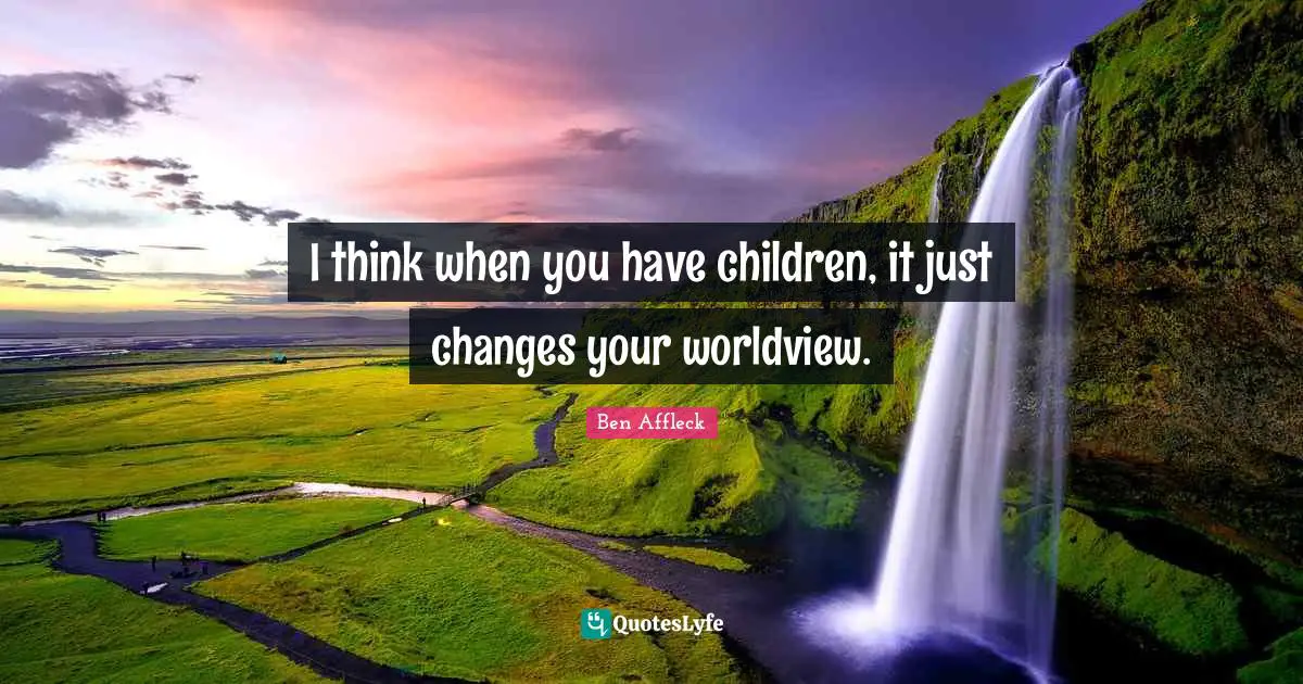 I think when you have children, it just changes your worldview.