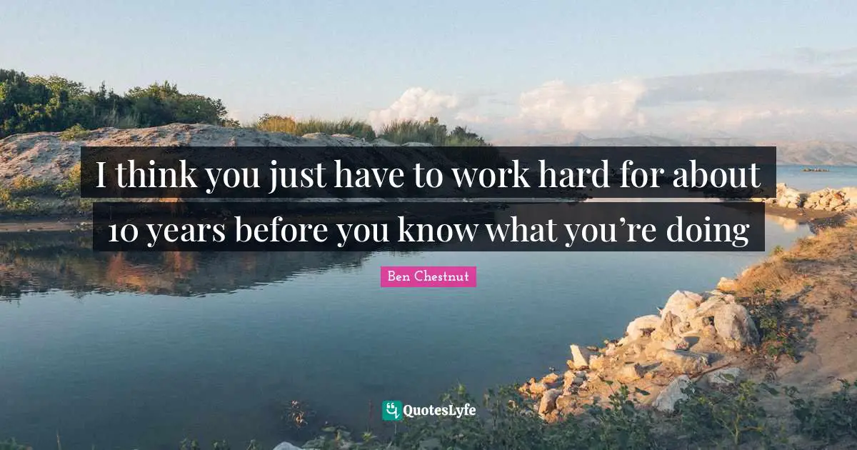 I think you just have to work hard for about 10 years before you know what you’re doing