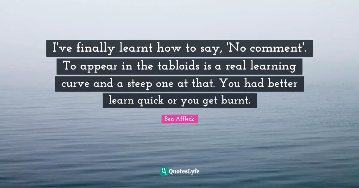 Ben Affleck Quotes: "I've finally learnt how to say, 'No comment'. To appear in the tabloids is a real learning curve and a steep one at that. You had better learn quick or you get burnt."