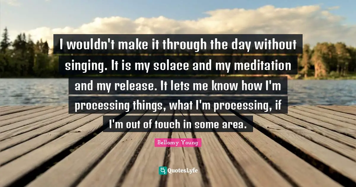 I wouldn't make it through the day without singing. It is my solace and my meditation and my release. It lets me know how I'm processing things, what I'm processing, if I'm out of touch in some area.