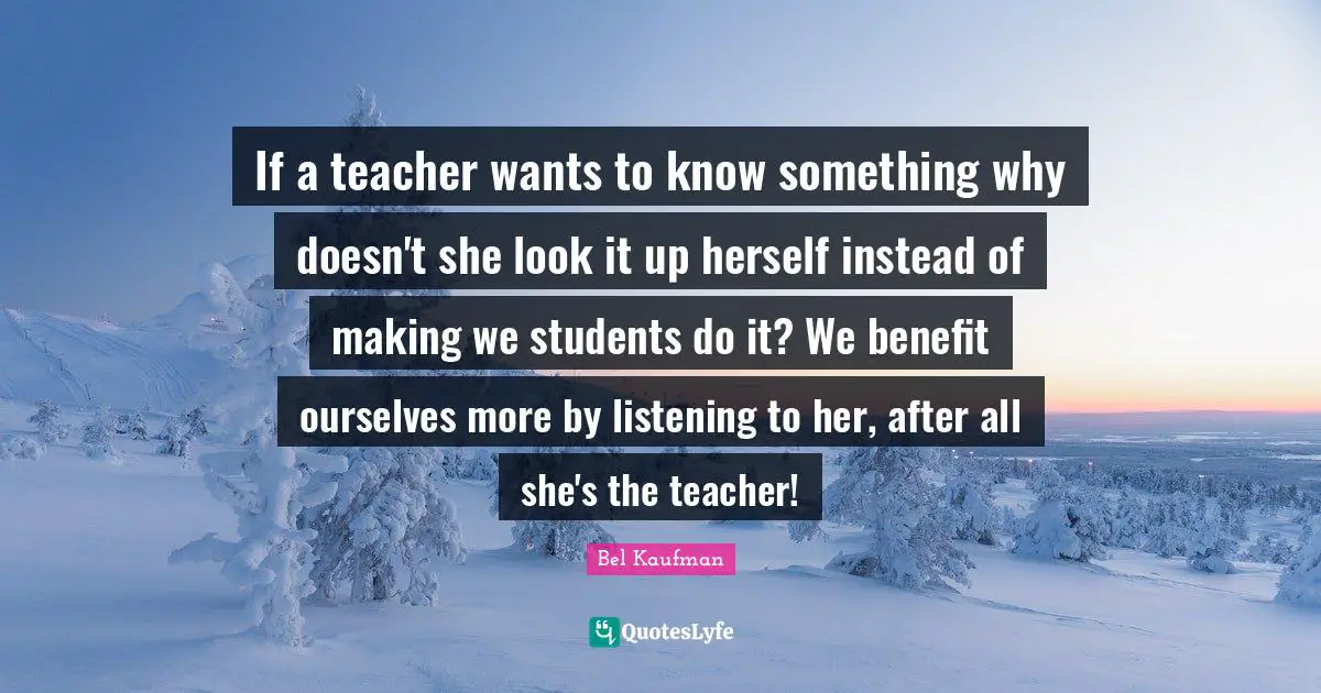 If a teacher wants to know something why doesn't she look it up herself instead of making we students do it? We benefit ourselves more by listening to her, after all she's the teacher!