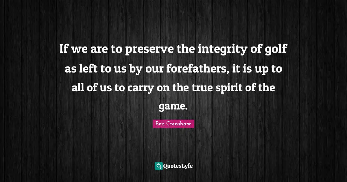 If we are to preserve the integrity of golf as left to us by our forefathers, it is up to all of us to carry on the true spirit of the game.