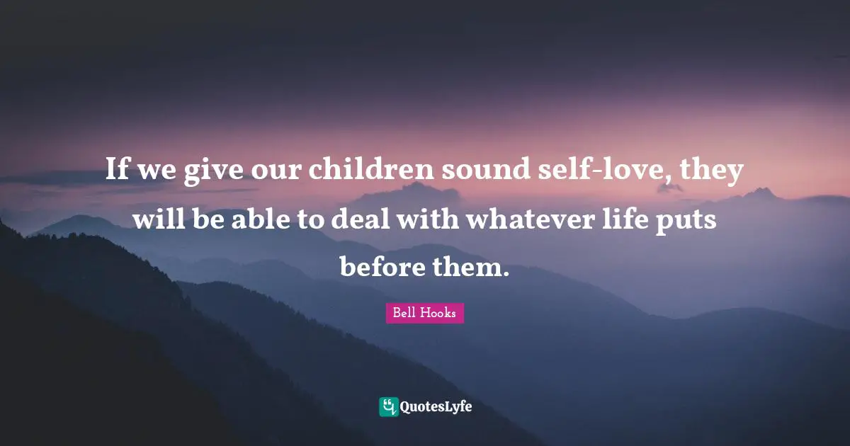 If we give our children sound self-love, they will be able to deal with whatever life puts before them.