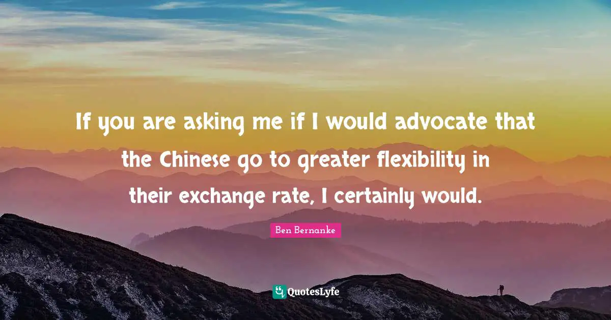 If you are asking me if I would advocate that the Chinese go to greater flexibility in their exchange rate, I certainly would.