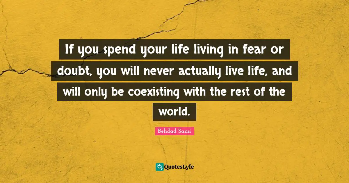 If you spend your life living in fear or doubt, you will never actually live life, and will only be coexisting with the rest of the world.