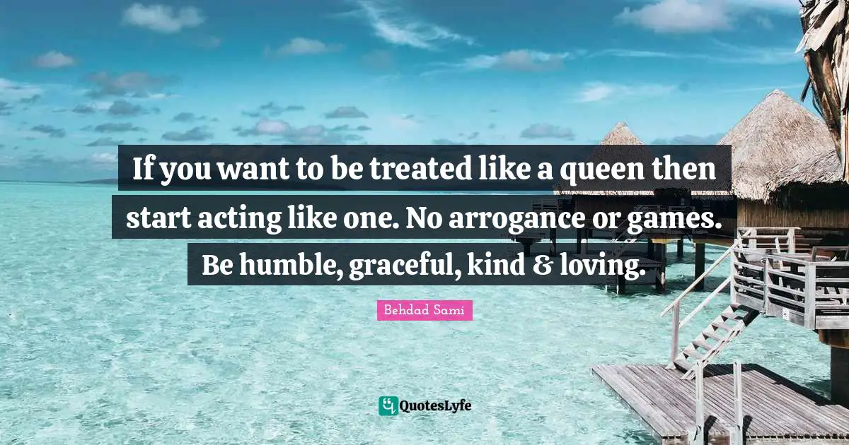 If you want to be treated like a queen then start acting like one. No arrogance or games. Be humble, graceful, kind & loving.