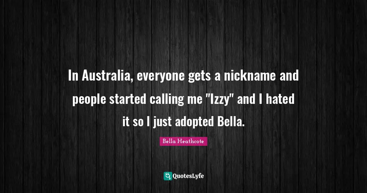 In Australia, everyone gets a nickname and people started calling me "Izzy" and I hated it so I just adopted Bella.