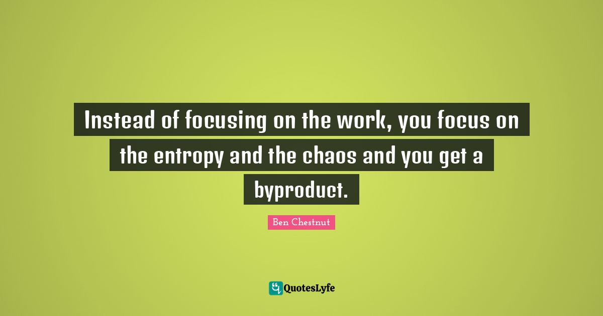 Instead of focusing on the work, you focus on the entropy and the chaos and you get a byproduct.