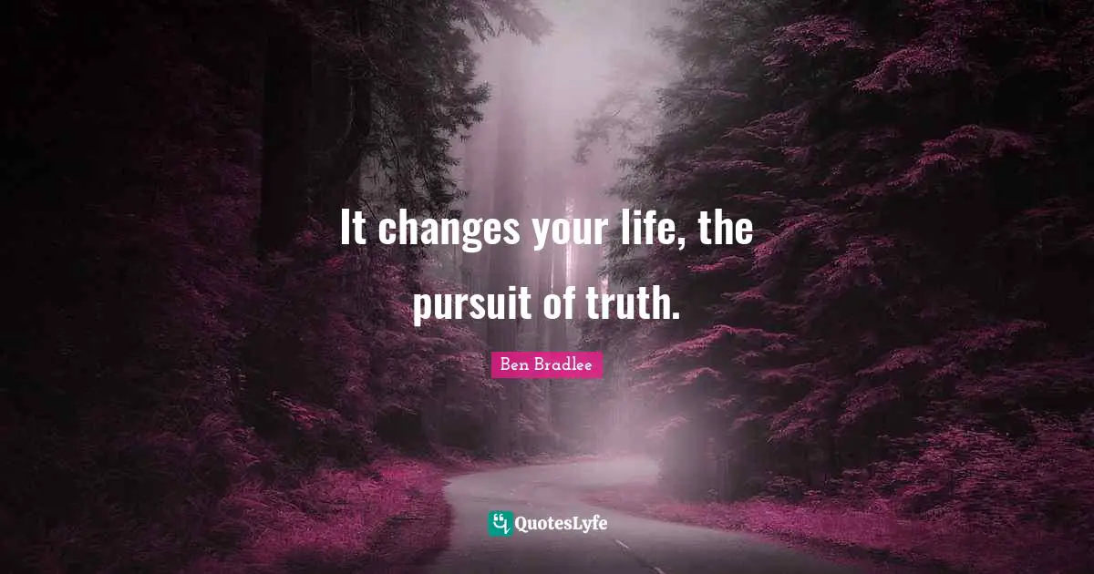 It changes your life, the pursuit of truth.
