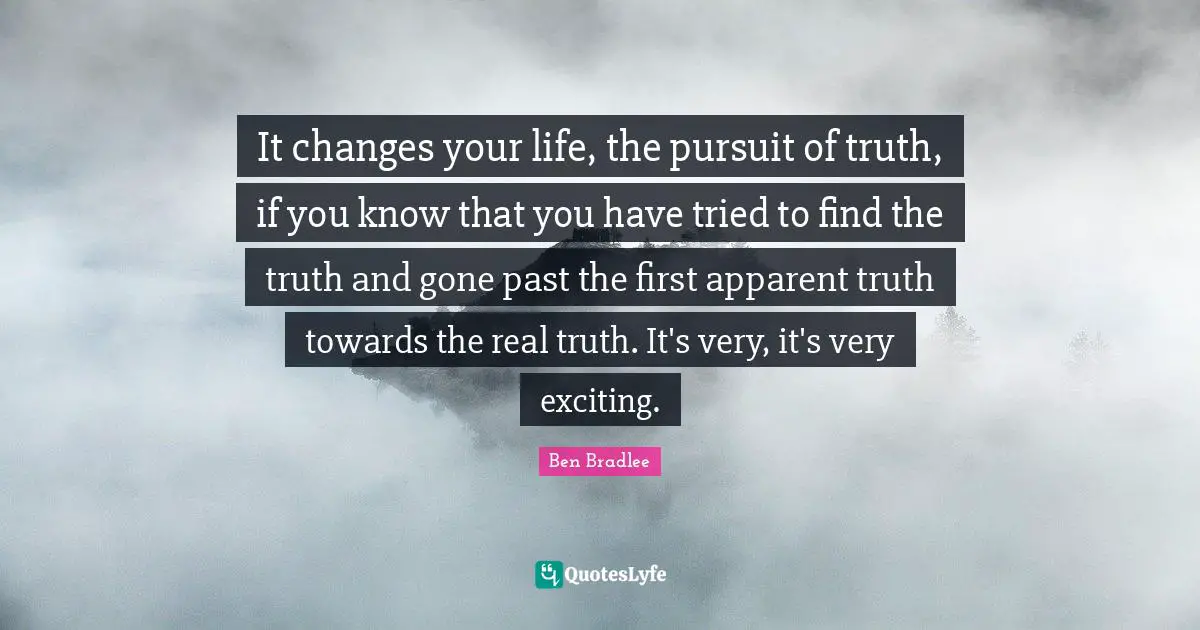 It changes your life, the pursuit of truth, if you know that you have tried to find the truth and gone past the first apparent truth towards the real truth. It's very, it's very exciting.