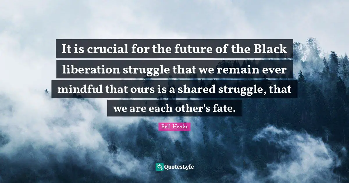 It is crucial for the future of the Black liberation struggle that we remain ever mindful that ours is a shared struggle, that we are each other's fate.
