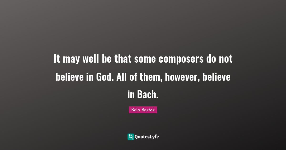 It may well be that some composers do not believe in God. All of them, however, believe in Bach.
