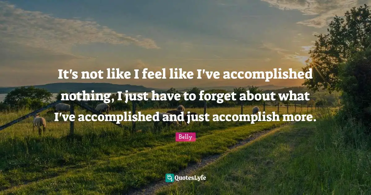 It's not like I feel like I've accomplished nothing, I just have to forget about what I've accomplished and just accomplish more.