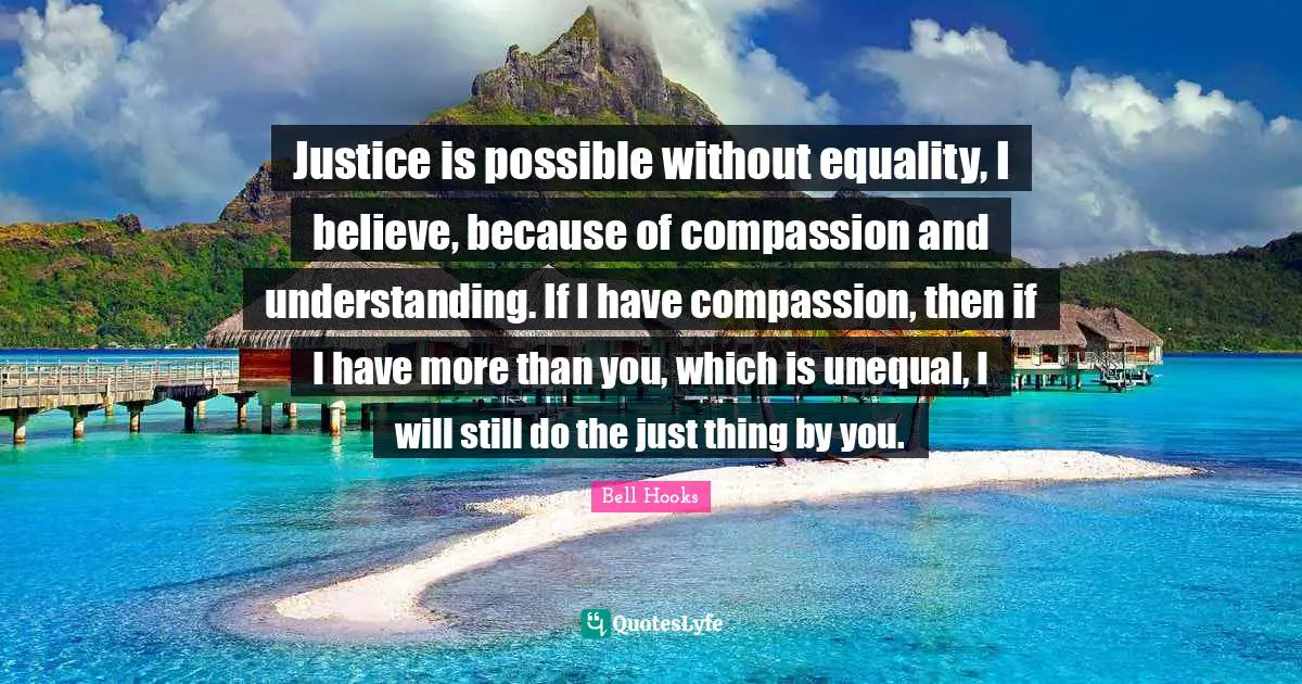 Justice is possible without equality, I believe, because of compassion and understanding. If I have compassion, then if I have more than you, which is unequal, I will still do the just thing by you.