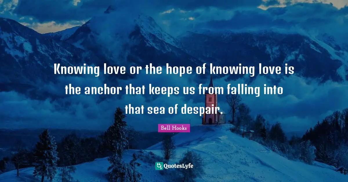 Knowing love or the hope of knowing love is the anchor that keeps us from falling into that sea of despair.